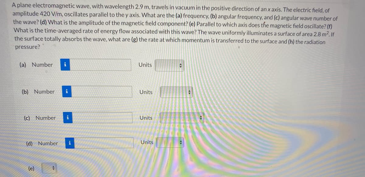 A plane electromagnetic wave, with wavelength 2.9 m, travels in vacuum in the positive direction of an x axis. The electric field, of
amplitude 420 V/m, oscillates parallel to the y axis. What are the (a) frequency, (b) angular frequency, and (c) angular wave number of
the wave? (d) What is the amplitude of the magnetic field component? (e) Parallel to which axis does the magnetic field oscillate? (f)
What is the time-averaged rate of energy flow associated with this wave? The wave uniformly illuminates a surface of area 2.8 m2. If
the surface totally absorbs the wave, what are (g) the rate at which momentum is transferred to the surface and (h) the radiation
pressure?
(a) Number
i
Units
(b) Number
i
Units
(c) Number
i
Units
(d) Number
i
Units
(e)
