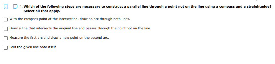 1. Which of the following steps are necessary to construct a parallel line through a point not on the line using a compass and a straightedge?
Select all that apply.
With the compass point at the intersection, draw an arc through both lines.
Draw a line that intersects the original line and passes through the point not on the line.
Measure the first arc and draw a new point on the second arc.
Fold the given line onto itself.
