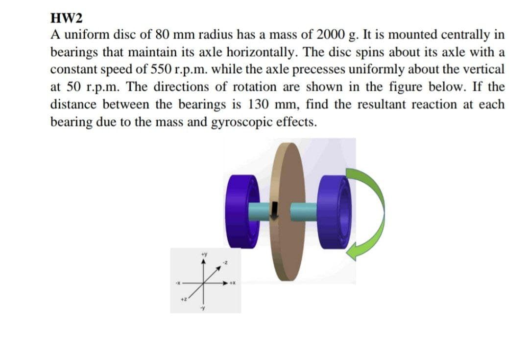 HW2
A uniform disc of 80 mm radius has a mass of 2000 g. It is mounted centrally in
bearings that maintain its axle horizontally. The disc spins about its axle with a
constant speed of 550 r.p.m. while the axle precesses uniformly about the vertical
at 50 r.p.m. The directions of rotation are shown in the figure below. If the
distance between the bearings is 130 mm, find the resultant reaction at each
bearing due to the mass and gyroscopic effects.
