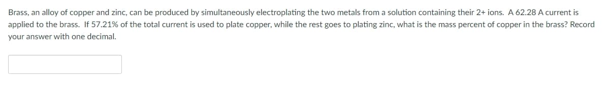 Brass, an alloy of copper and zinc, can be produced by simultaneously electroplating the two metals from a solution containing their 2+ ions. A 62.28 A current is
applied to the brass. If 57.21% of the total current is used to plate copper, while the rest goes to plating zinc, what is the mass percent of copper in the brass? Record
your answer with one decimal.
