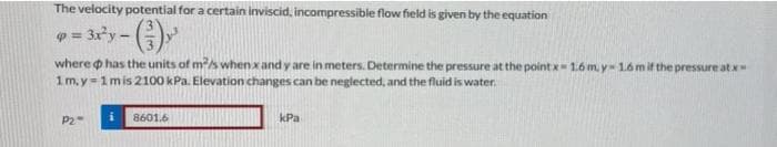 The velocity potential for a certain inviscid, incompressible flow field is given by the equation
= 3xy-
where o has the units of m?s when x and y are in meters. Determine the pressure at the point x- 1.6 m, y= 1.6mif the pressure atx
1m.y=1mis 2100 kPa. Elevation changes can be neglected, and the fluid is water.
P2
8601.6
kPa
