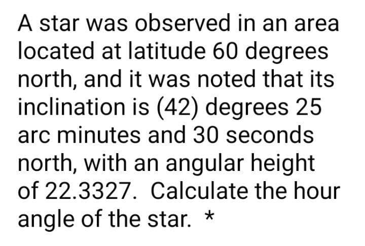 A star was observed in an area
located at latitude 60 degrees
north, and it was noted that its
inclination is (42) degrees 25
arc minutes and 30 seconds
north, with an angular height
of 22.3327. Calculate the hour
angle of the star. *
