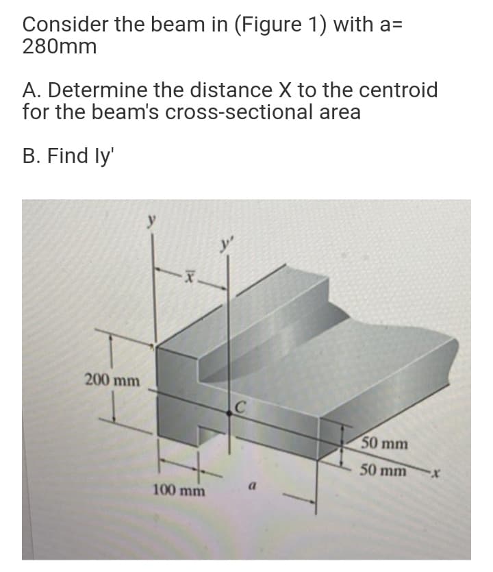 Consider the beam in (Figure 1) with a=
280mm
A. Determine the distance X to the centroid
for the beam's cross-sectional area
B. Find ly'
y
200 mm
50 mm
50 mm
a.
100 mm
