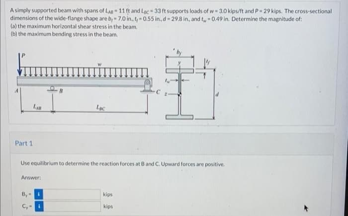 A simply supported beam with spans of LAB 11 ft and Lac 33 ft supports loads of w- 3.0 kips/ft and P= 29 kips. The cross-sectional
dimensions of the wide-flange shape are b, 7.0 in., t, 0.55 in., d 29.8 in., and tw 0.49 in. Determine the magnitude of:
(a) the maximum horizontal shear stress in the beam.
(b) the maximum bending stress in the beam.
L
Lạc
Part 1
Use equilibrium to determine the reaction forces at B and C. Upward forces are positive,
Answer:
B,
kips
Cy-i
kips
