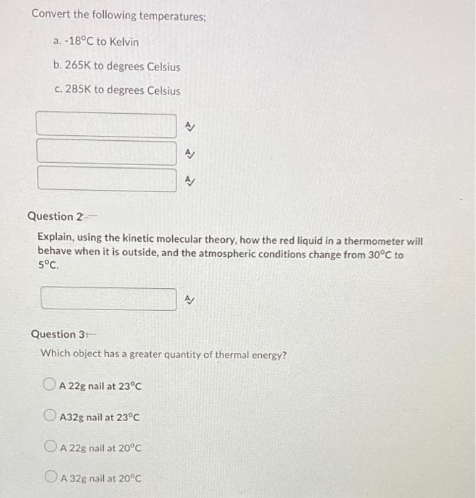 Convert the following temperatures;
a. -18°C to Kelvin
b. 265K to degrees Celsius
c. 285K to degrees Celsius
Question 2--
Explain, using the kinetic molecular theory, how the red liquid in a thermometer will
behave when it is outside, and the atmospheric conditions change from 30°C to
5°C.
Question 3
Which object has a greater quantity of thermal energy?
OA 22g nail at 23°C
O A32g nail at 23°C
OA 22g nail at 20°C
OA 32g nail at 20°C
