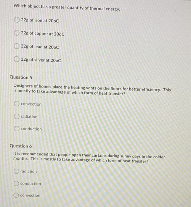 Which object has a greater quantity of thermal energy%3B
22g of iron at 200C
22g of copper at 200C
22g of lead at 20oC
22g of silver at 200C
Question 5
Designers of homes place the heating vents on the floors for better efficiency. This
is mostly to take advantage of which form of heat transfer?
iconvection
O radiation
conduction
Question 6
It is recommended that people open their curtains during sunny days in the colder
months. This is mostly to take advantage of which form of heat transfer?
radiation
O conduction
O convection
