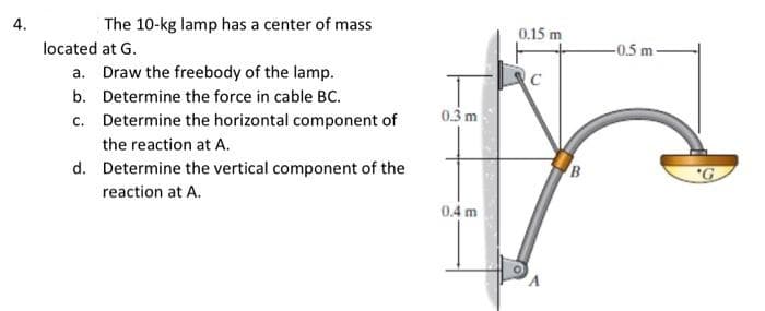 4.
The 10-kg lamp has a center of mass
0.15 m
located at G.
-0.5 m
a. Draw the freebody of the lamp.
b. Determine the force in cable BC.
c. Determine the horizontal component of
0.3 m
the reaction at A.
d. Determine the vertical component of the
"G
reaction at A.
0.4 m
