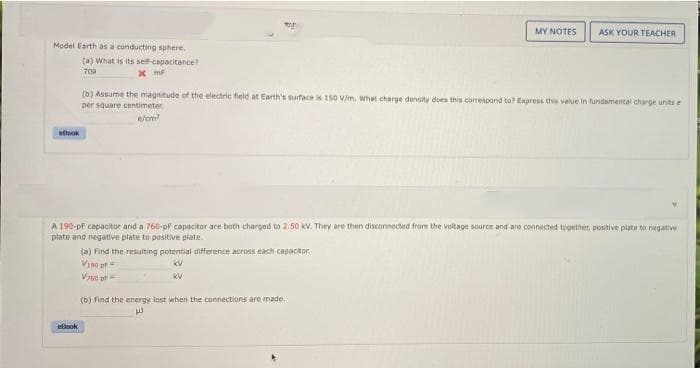 MY NOTES
ASK YOUR TEACHER
Model Earth as a conducting sphere.
(a) What is its self-capacitance
70a
x mF
(b) Assume the magnitude of the electric field at Earth's surface is 150 V/m, What charge density des this corespond to Express thes value in fundamental charge unts e
per square centimeter.
e/cm
ellook
A 190-pf capacitor and a 760-pfF capacitor are both charged to 2.50 KV. They are then disconnected from the voitage source and are connected tegether, positive plata to neganive
plate and negative plate to positive plate.
(a) Find the resulting potential difference across each capacitor.
Vis0 pr
kV
kV
(b) Find the energy lost when the connections are made.
eflook
