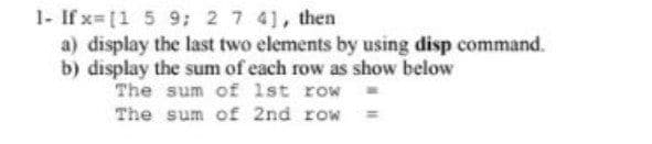 1- If x=[1 5 9; 2 7 41, then
a) display the last two elements by using disp command.
b) display the sum of each row as show below
The sum of 1st row
The sum of 2nd row =
