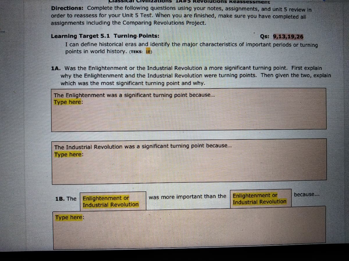 LA#5 RevoiutionS keassessment
Directions: Complete the following questions using your notes, assignments, and unit 5 review in
order to reassess for your Unit 5 Test. When you are finished, make sure you have completed all
assignments Including the Comparing Revolutions Project.
Learning Target 5.1 Turning-Points:
Qs: 9,13,19,26
I can define historical eras and identify the major characteristics of important periods or turning
points in world history. (TEKS: IE)
1A. Was the Enlightenment or the Industrial Revolution a more significant turning point. First explain
why the Enlightenment and the Industrial Revolution were turning points. Then given the two, explain
which was the most significant turning point and why.
The Enlightenment was a significant turning point because..
Type here:
The Industrial Revolution was a significant turning point because..
Type here:
was more important than the Enlightenment or
Industrial Revolution
because...
1B. The Enlightenment or
Industrial Revolution
Type here:
