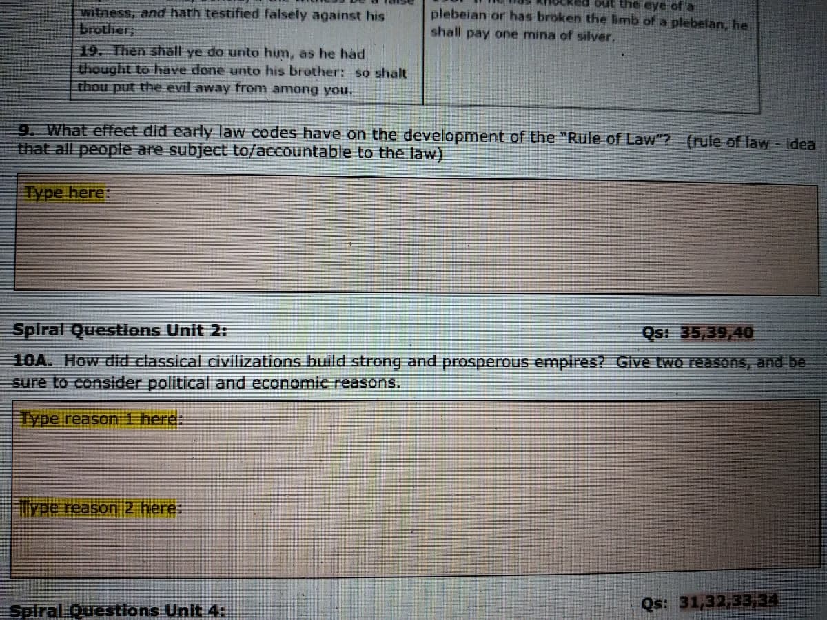 out the eye of a
witness, and hath testified falsely against his
brother;
plebeian or has broken the limb of a plebeian, he
shall pay one mina of silver.
19. Then shall ye do unto him, as he had
thought to have done unto his brother: so shalt
thou put the evil away from among you.
9. What effect did early law codes have on the development of the "Rule of Law"? (rule of law - Idea
that all people are subject to/accountable to the law)
Type here:
Spiral Questions Unit 2:
Qs! 35,39,40
10A. How did classical civilizations build strong and prosperous empires? Give two reasons, and be
sure to consider political and economic reasons.
Type reason 1 here:
Type reason 2 here:
Spiral Questions Unit 4:
Qs: 31,32,33,34
