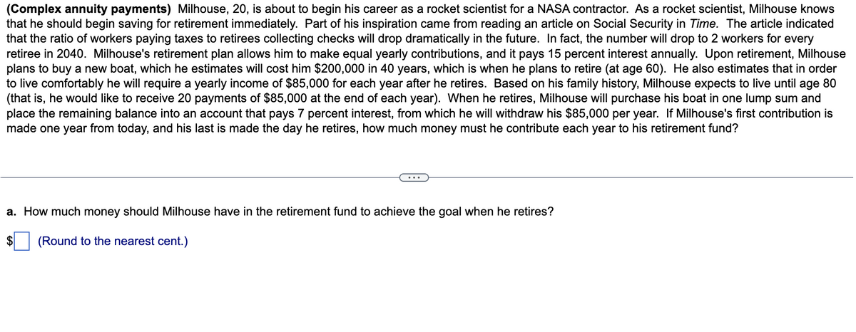 (Complex annuity payments) Milhouse, 20, is about to begin his career as a rocket scientist for a NASA contractor. As a rocket scientist, Milhouse knows
that he should begin saving for retirement immediately. Part of his inspiration came from reading an article on Social Security in Time. The article indicated
that the ratio of workers paying taxes to retirees collecting checks will drop dramatically in the future. In fact, the number will drop to 2 workers for every
retiree in 2040. Milhouse's retirement plan allows him to make equal yearly contributions, and it pays 15 percent interest annually. Upon retirement, Milhouse
plans to buy a new boat, which he estimates will cost him $200,000 in 40 years, which is when he plans to retire (at age 60). He also estimates that in order
to live comfortably he will require a yearly income of $85,000 for each year after he retires. Based on his family history, Milhouse expects to live until age 80
(that is, he would like to receive 20 payments of $85,000 at the end of each year). When he retires, Milhouse will purchase his boat in one lump sum and
place the remaining balance into an account that pays 7 percent interest, from which he will withdraw his $85,000 per year. If Milhouse's first contribution is
made one year from today, and his last is made the day he retires, how much money must he contribute each year to his retirement fund?
a. How much money should Milhouse have in the retirement fund to achieve the goal when he retires?
(Round to the nearest cent.)