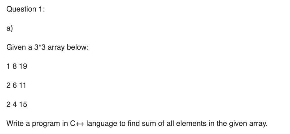 Question 1:
a)
Given a 3*3 array below:
18 19
26 11
24 15
Write a program in C++ language to find sum of all elements in the given array.
