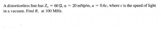 A distortionless line has Z, = 60 2, a = 20 mNp/m, u =
in a vacuum. Find R, at 100 MHz.
0.6c, where c is the speed of light
