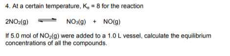 4. At a certain temperature, K₂ = 8 for the reaction
2NO2(g)
NO3(g) + NO(g)
If 5.0 mol of NO₂(g) were added to a 1.0 L vessel, calculate the equilibrium
concentrations of all the compounds.