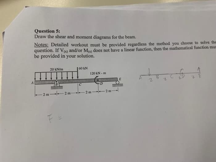 Question 5:
Draw the shear and moment diagrams for the beam.
Notes: Detailed workout must be provided regardless the method you choose to solve the
question. If V) and/or M does not have a linear function, then the mathematical function mus
be provided in your solution.
20 kN/m
60 kN
120 kN. m
B.
2 m -
2 m
2 m 2 m
