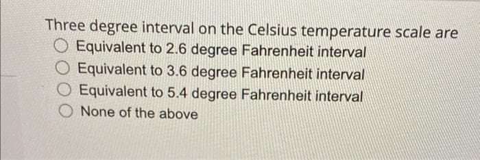 Three degree interval on the Celsius temperature scale are
O Equivalent to 2.6 degree Fahrenheit interval
O Equivalent to 3.6 degree Fahrenheit interval
O Equivalent to 5.4 degree Fahrenheit interval
O None of the above
