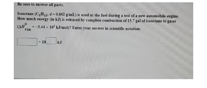 Be sure to answer all parts.
Isooctane (CgHıs; d=0.692 g/mL) is used as the fuel during a test of a new automobile engine.
How much energy (in kJ) is released by complete combustion of 15.7 gal of isooctane to gases
%3!
(AH
=-5.44 x 10 kJ/mol)? Enter your answer in scientific notation.
x 10
kJ
