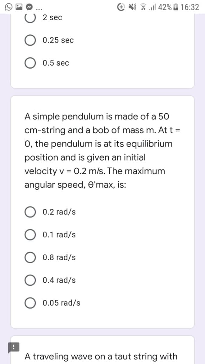 e 3 ll 42% 16:32
2 sec
0.25 sec
0.5 sec
A simple pendulum is made of a 50
cm-string and a bob of mass m. At t =
O, the pendulum is at its equilibrium
position and is given an initial
velocity v = 0.2 m/s. The maximum
angular speed, O'max, is:
0.2 rad/s
0.1 rad/s
0.8 rad/s
0.4 rad/s
0.05 rad/s
A traveling wave on a taut string with
