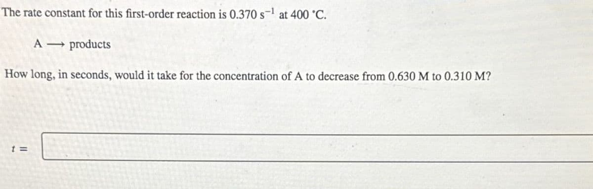 The rate constant for this first-order reaction is 0.370 s¹ at 400 °C.
A
products
How long, in seconds, would it take for the concentration of A to decrease from 0.630 M to 0.310 M?
t =