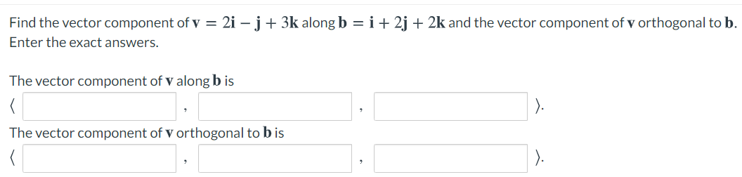 Find the vector component of v = 2i – j+ 3k along b =i+ 2j + 2k and the vector component of v orthogonal to b.
Enter the exact answers.
The vector component of v along b is
The vector component of v orthogonal to bis
