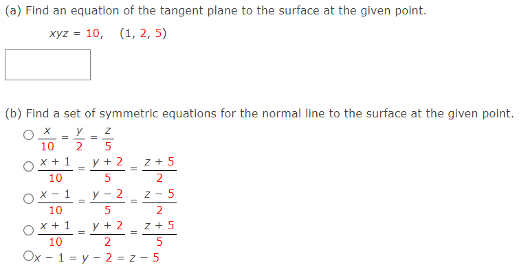 (a) Find an equation of the tangent plane to the surface at the given point.
xyz = 10,
(1, 2, 5)
(b) Find a set of symmetric equations for the normal line to the surface at the given point.
y
10
2
5
OX + 1
10
y + 2
z + 5
2
ох -1
10
y - 2
z - 5
5
2
OX + 1
10
y + 2
z + 5
2
Ox - 1 = y – 2 = z - 5
N +
