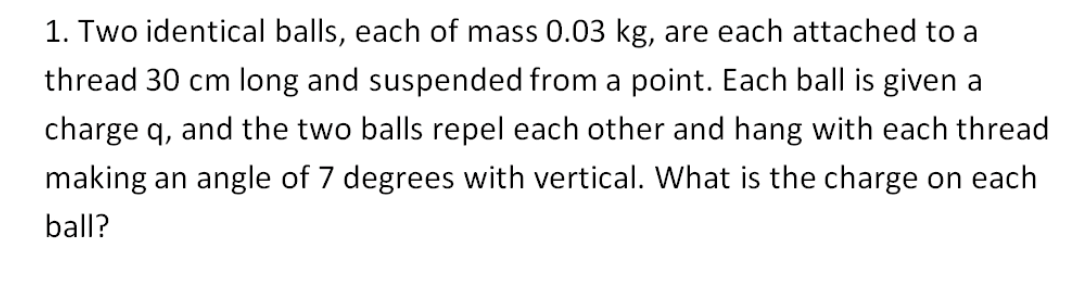 1. Two identical balls, each of mass 0.03 kg, are each attached to a
thread 30 cm long and suspended from a point. Each ball is given a
charge q, and the two balls repel each other and hang with each thread
making an angle of 7 degrees with vertical. What is the charge on each
ball?
