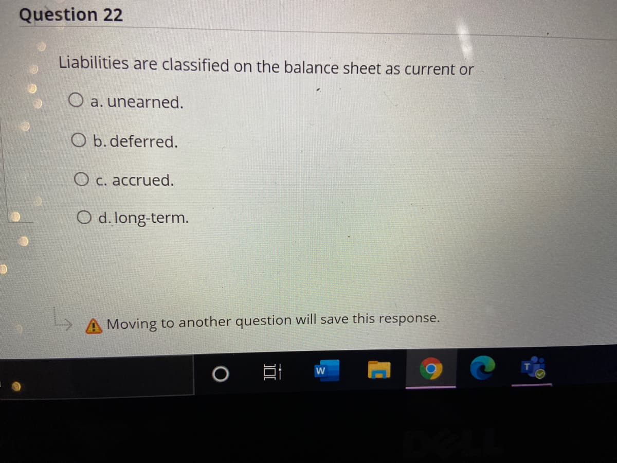 Question 22
Liabilities are classified on the balance sheet as current or
O a. unearned.
O b. deferred.
O c. accrued.
O d. long-term.
Moving to another question will save this response.
