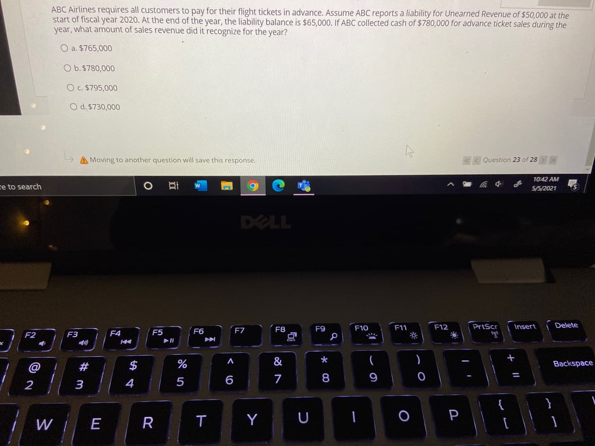 ABC Airlines requires all customers to pay for their flight tickets in advance. Assume ABC reports a liability for Unearned Revenue of $50,000 at the
start of fiscal year 2020. At the end of the year, the liability balance is $65,0000. If ABC collected cash of $780,000 for advance ticket sales during the
year, what amount of sales revenue did it recognize for the year?
O a. $765,000
O b.$780,000
O c. $795,000
O d. $730,000
A Moving to another question will save this response.
« < Question 23 of 28 > >
10:42 AM
re to search
5/5/2021
DELL
F7
F11
F12
PrtScr
Insert
Delete
F8
F9
F10
F4
F5
F6
F2
F3
@
#
$
%
&
Backspace
4
5
6
7
8
9
2
W E
R
Y
U
P
の
立
