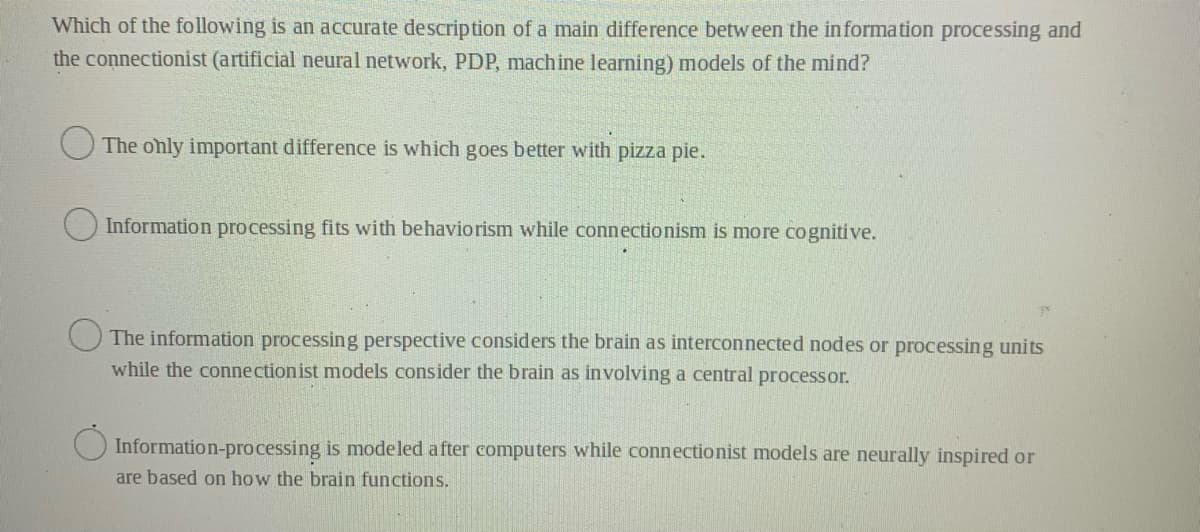 Which of the following is an accurate description of a main difference betw een the information processing and
the connectionist (artificial neural network, PDP, machine learning) models of the mind?
O The only important difference is which goes better with pizza pie.
Information processing fits with behaviorism while connectionism is more cognitive.
The information processing perspective considers the brain as interconnected nodes or processing units
while the connectionist models consider the brain as involving a central processor.
O Information-processing is modeled after computers while connectionist models are neurally inspired or
are based on how the brain functions.
