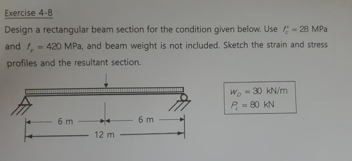 Exercise 4-8
Design a rectangular beam section for the condition given below. Use f= 28 MPa
and f, = 420 MPa, and beam weight is not included. Sketch the strain and stress
profiles and the resultant section.
Wo = 30 kN/m
P = 80 kN
%3D
6 m
6 m
12 m
