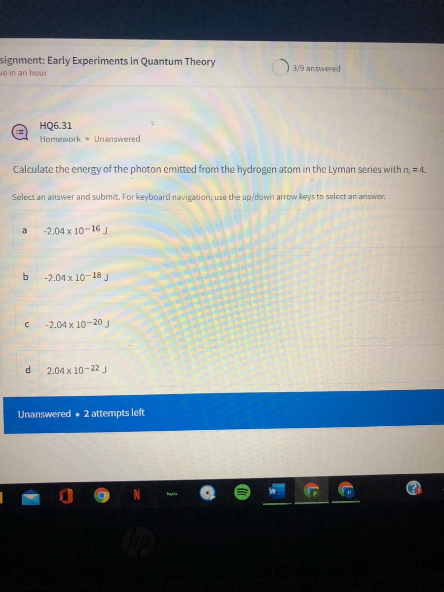 signment: Early Experiments in Quantum Theory
ue in an hour
3/9 answered
HQ6.31
Homework • Unanswered
Calculate the energy of the photon emitted from the hydrogen atom in the Lyman series with n = 4.
Select an answer and submit. For keyboard navigation, use the up/down arrow keys to select an answer.
a
-2.04 x 10-16 J
-2.04 x 10-18 J
-2.04 x 10-20 J
d.
2.04 x 10-22 J
Unanswered • 2 attempts left
hulu
