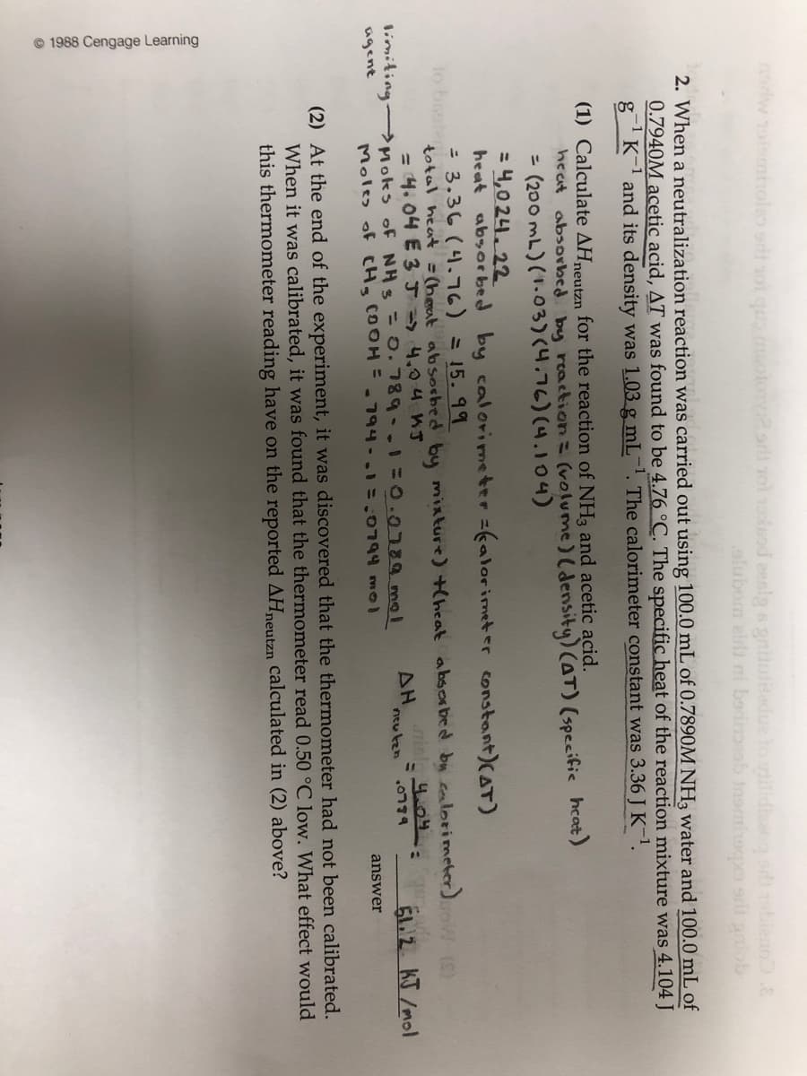 © 1988 Cengage Learning
oriw olemholso odt ot quo otonorli rol 1esod eenlg 6 gntutedue to gilidig oieno.E
alubom eirli ni becioeob inomiopo srit anob
2. When a neutralization reaction was carried out using 100.0 mL of 0.7890M NH3 water and 100.0 mL of
0.7940M acetic acid, AT was found to be 4.76 °C. The specific heat of the reaction mixture was 4.104 J
gK and its density was 1.03 g mL-1. The calorimeter constant was 3.36 J K-1.
(1) Calculate AHneutzn for the reaction of NH3 and acetic acid.
heat absorbed. by reaction= (volume)( density) (AT) (specific hcat)
= (200 mL)(1.03)(4.76) (4.104)
= 4,0 24. 22
heat absor bed by calorimeter =kalorimet er constant)(AT)
= 3.36 (4.76) =15. 99
total heat = (heat absorbed by mixture) (heat absor bed bu cealorimeter) W (S)
= 4. 04 E 3J 4,04 WJ
1o bisoter
limiting Moks of NHs=0.789..130.0789 mol
agent
AH
ntu ten
6L/2 KJ /mol
.0774
Moles of CHg COOH=.794-. =,0794 m
answer
(2) At the end of the experiment, it was discovered that the thermometer had not been calibrated.
When it was calibrated, it was found that the thermometer read 0.50 °C low. What effect would
this thermometer reading have on the reported AHneutzn calculated in (2) above?
