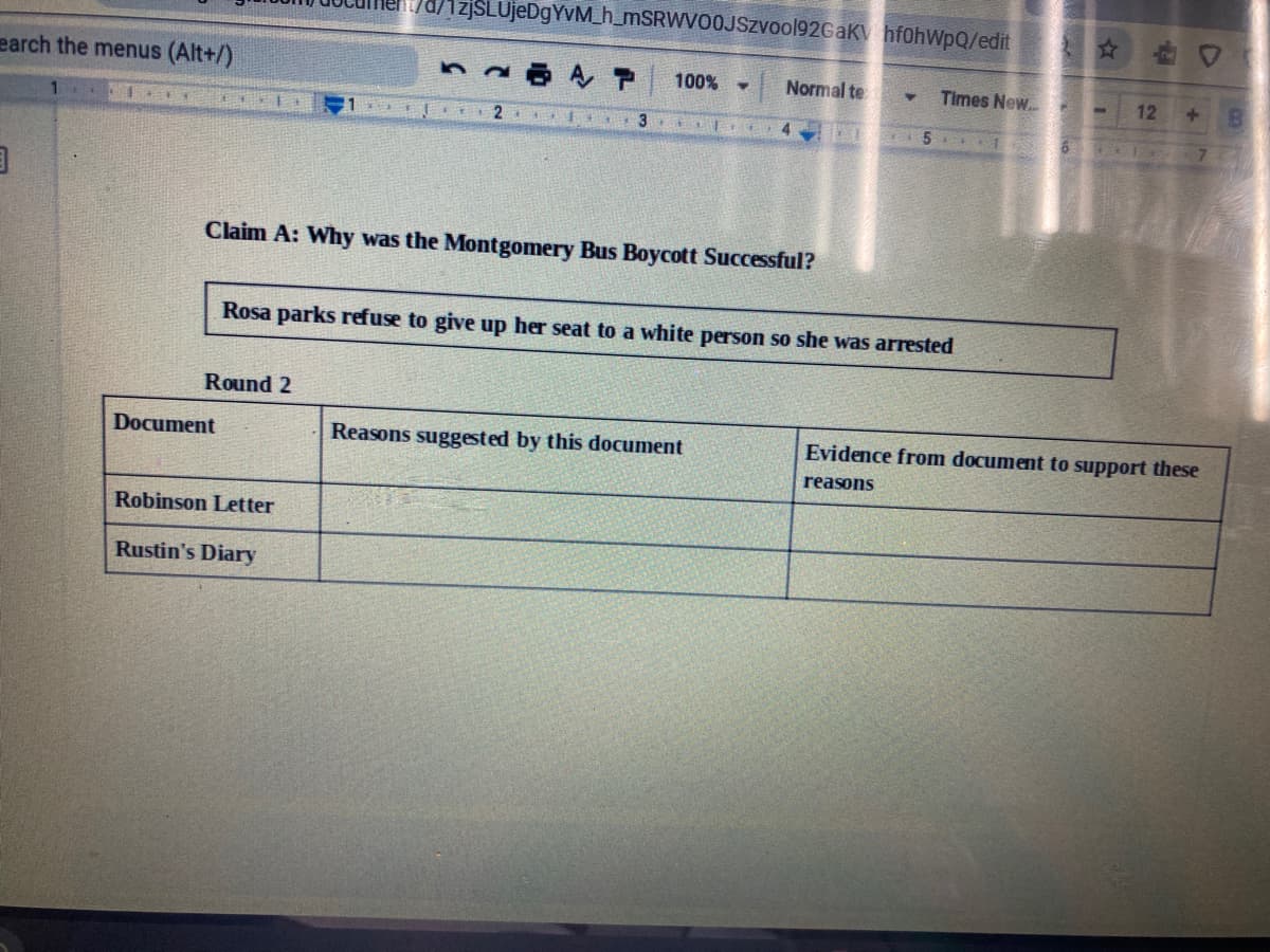 d/1zjSLUjeDgYvM_h_mSRWVOOJSzvool92GaK hf0hWpQ/edit
earch the menus (Alt+/)
100%
Normal te
Times New.
12
1.
3. I
5 1
Claim A: Why was the Montgomery Bus Boycott Successful?
Rosa parks refuse to give up her seat to a white person so she was arrested
Round 2
Document
Reasons suggested by this document
Evidence from document to support these
reasons
Robinson Letter
Rustin's Diary
