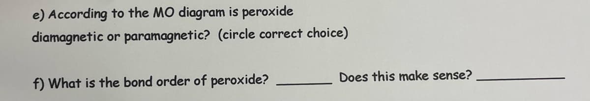 e) According to the MO diagram is peroxide
diamagnetic or paramagnetic? (circle correct choice)
f) What is the bond order of peroxide?
Does this make sense?