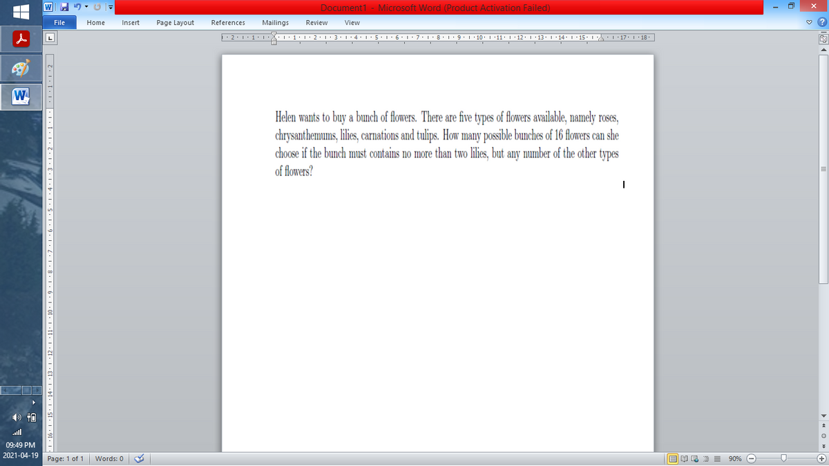 Document1 - Microsoft Word (Product Activation Failed)
File
Home
Insert
Page Layout
References
Mailings
Review
View
Helen wants to buy a bunch of flowers. There are five types of flowers available, namely roses,
chrysanthemums, lilies, carnations and tulips. How many possible bunches of 16 flowers can she
choose if the bunch must contains no more than two lilies, but any number of the other types
of flowers?
ull
09:49 PM
2021-04-19 Page: 1 of 1
国 昆海昌 90%
Words: 0
