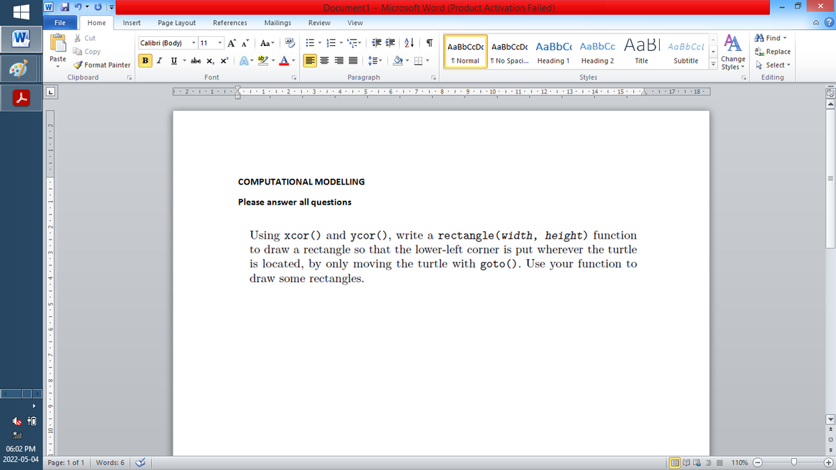 Document1 - Microsoft Word (Product Activation Failed)
File
Home
Insert
Page Layout
References
Mailings
Review
View
a ?
W
% Cut
=。三,年 外T
A Find -
Calibri (Body) - 11
- A A
Aa
Aal
AaBbCcDc AaBbCcDc AaBbC AaBbCc AaB AaBbCcL
E Copy
ae Replace
Paste
B
I U
U - abe x, x'
A
ab
A
I Normal
I No Spaci. Heading 1
Change
.
Heading 2
Title
Subtitle
Format Painter
Styles Select -
Clipboard
Font
Paragraph
Styles
Editing
L
2·1·1· : 1:1·2•1• 3: 1· 4•I: 5. 1 6 L:7:L:8: L9.1 10. 1 11: I· 12: 1 13· L 14: I 15 : L 17. 1 18.
I 9.1 · 10:I: 11 : 12: 13: 1 · 14: ' 15 :
I' 17 I 18
COMPUTATIONAL MODELLING
Please answer all questions
Using xcor () and ycor (), write a rectangle(width, height) function
to draw a rectangle so that the lower-left corner is put wherever the turtle
is located, by only moving the turtle with goto(). Use your function to
draw some rectangles.
06:02 PM
2022-05-04
Page: 1 of 1
Words: 6
E EI E E = 110%
+)
