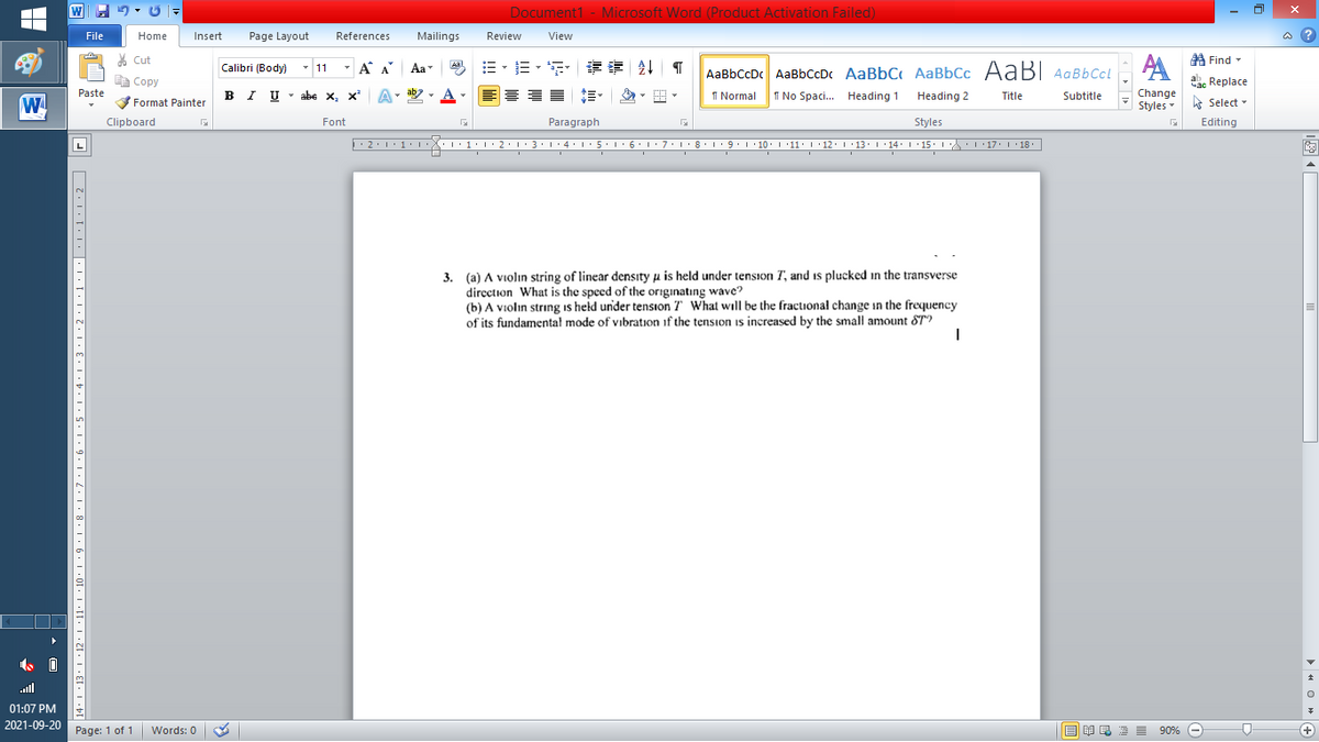 W
Document1 - Microsoft Word (Product Activation Failed)
File
Home
Insert
Page Layout
References
Mailings
Review
View
a ?
A Find -
A
% Cut
-
=。三,年 外T
Calibri (Body) - 11
A A
Aa
Aal
AaBbCcDc AaBbCcDc AaBbC AaBbCc AaB AaBbCcL
E Copy
Сopy
a Replace
B I U - abe x, x
ab
A
I Normal
Paste
I No Spaci. Heading 1
Heading 2
Title
Subtitle
Change
W
Format Painter
Styles - Select -
Clipboard
Font
Paragraph
Styles
Editing
L
• 2:1: 1:
| 3:1' 4: ·5.1 6.1:7 l:8: 1'9 ' 10: 1 '11: 1'12 :L·13:1' 14:' 15. LA:L 17:L · 18.
3. (a) A violin string of linear density u is held under tension T, and is plucked in the transverse
dircction What is the speed of the originatıng wave?
(b) A violin string is held under tension 7" What will be the fractional change in the frequency
of its fundamental mode of vibration if the tension is increased by the small amount ST?
ull
01:07 PM
2021-09-20
Page: 1 of 1
Words: 0
B I E E E 90% e
+
