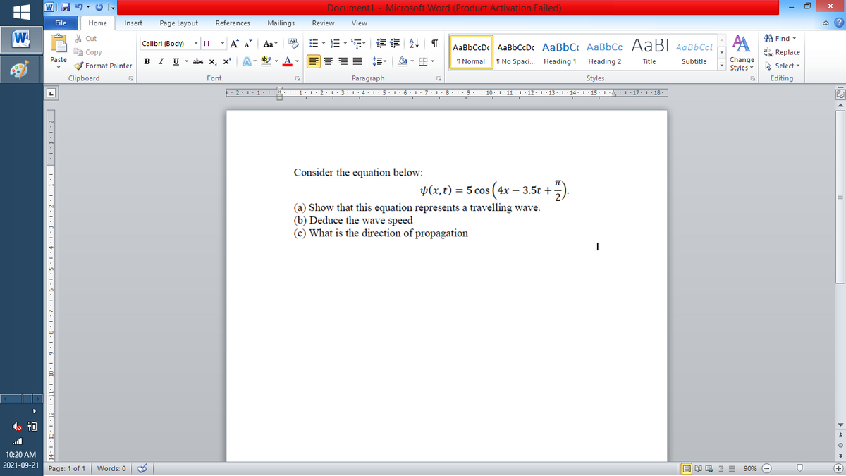 Document1 - Microsoft Word (Product Activation Failed)
File
Home
Insert
Page Layout
References
Mailings
Review
View
a ?
W
% Cut
A Find -
Calibri (Body)
- 11
- A A
Aa
AaBbCcDc AaBbCcDc AaBbC AaBbCc AaB AaBbCcL
E Copy
a Replace
Paste
B I U - abe x, x
I Normal
Change
Styles
I No Spaci. Heading 1
Heading 2
Title
Subtitle
A Select -
Format Painter
Clipboard
Font
Paragraph
Styles
Editing
L
Consider the equation below:
Þ(x,t) = 5 cos ( 4x – 3.5t +
(a) Show that this equation represents a travelling wave.
(b) Deduce the wave speed
(c) What is the direction of propagation
ull
10:20 AM
2021-09-21 Page: 1 of 1
B I E E E 90% e
Words: 0
+
