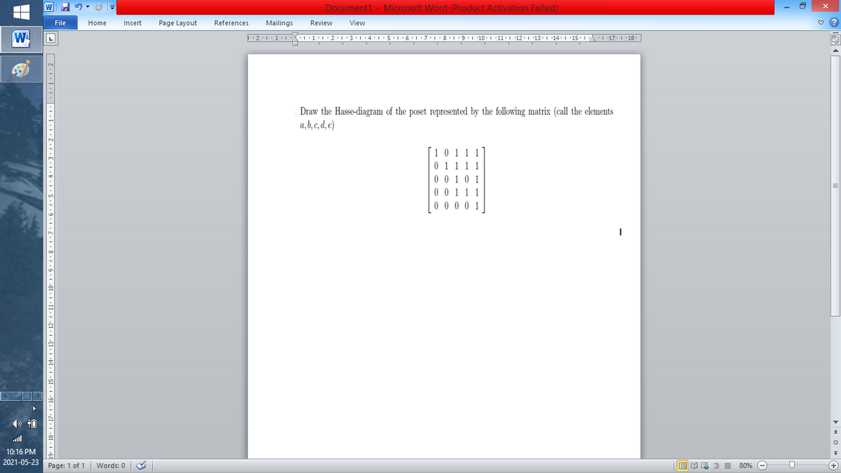 Document1 - Microsoft Word (Product Activation Failed)
File
Home
Insert
Page Layout
References
Mailings
Review
View
W
L
Draw the Hasse-diagram of the poset represented by the following matrix (call the elements
a, b, c, d, e)
[1 0
1 1 1
0 0 10 1
111
) 40
ll
10:16 PM
2021-05-23
Page: 1 of 1
B I E E E 80% e
+)
Words: 0
'' I ·18' | ·17• 1 · 16.
11' | ·10• 1 · 9 • | • 8 · | ·7· |·6•1•5•1: 4:1:3•1•2•1•1:1|:1:1:1•2|
