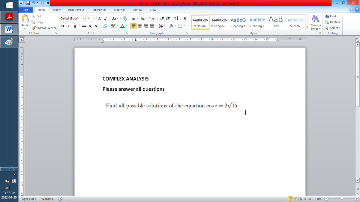 |
W
40
File
7
Paste
口 2.1.... ... T.1,Z,1.8.1,4,,5,1,9,1, 2,1, 8, 1, 6, 1,01, 1.1 .
Home
Insert
Cut
Copy
Format Painter
G
Clipboard
03:27 PM
2022-04-30 Page: 1 of 1 Words: 6
Document1 - Microsoft Word (Product Activation Failed)
Page Layout References
Mailings
Review
View
Aal
Find
T
14 Á Α Α΄
B-B-S ## T AaBbCcDc AaBbCcDc AaBbC AaBbcc AaB AaBbCcL
A
ac Replace
I U abe X₂ X² A
ab
T
= =
1 Normal No Spaci... Heading 1
Title
Subtitle
Heading 2
Styles
Час
Change
Styles Select
Font
F
Paragraph
G
G
Editing
L' 2. 1.1.
I'
··1··2·1·2·1· 4 · 1 · 5 · 1 · 6 · 1 · 7 · |·8·1·9··10 · 11 · |· 12 · |· 13 · |· 14 · |· 15 · · · · · · 17 ·| · 18 ·
I
I
I
I
I
I
COMPLEX ANALYSIS
Please answer all questions
Find all possible solutions of the equation cos z =
= 2√/15.
|
Calibri (Body)
BIU
Aa
ENRE=
110% -
0
@?
E
▶OG
