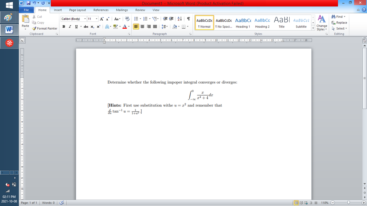 W
Document1 - Microsoft Word (Product Activation Failed)
File
Home
Insert
Page Layout
References
Mailings
Review
View
a ?
% Cut
A Find -
Calibri (Body) - 11
- A A
=。三,年 外T
Aal
Aa
AaBbCcDc AaBbCcDc AaBbC AaBbCc AaB AaBbCcL
E Copy
ae Replace
IU - abe X, x*
ab
A
I Normal
I No Spaci. Heading 1
Change
Paste
A
.
Heading 2
Title
Subtitle
Format Painter
Styles Select -
Clipboard
Font
Paragraph
Styles
Editing
L'2·!'1'L:X::1:I'2•I ' 3: 1' 4• I:5'1'6'L:7'1'8 I9'1' 10. 1' 11· I'12. 1' 13 ·L'14· I ' 15' LA:L17 |' 18.
5.. 6.
I 9.1 · 10:I: 11 : 12: 13: 1 · 14: ' 15 :
I' 17 I 18
Determine whether the following impoper integral converges or diverges:
dr
+4
[Hints: First use substitution withe u = x² and remember that
tan- u = H)
ull
02:11 PM
2021-10-08
Page: 1 of 1
E EI E E =
110% -
+
Words: 0
