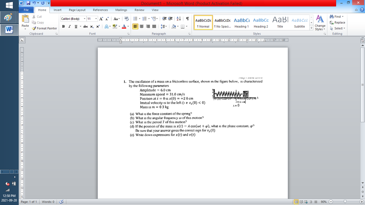 W
Document1 - Microsoft Word (Product Activation Failed)
File
Home
Insert
Page Layout
References
Mailings
Review
View
a ?
% Cut
A Find -
-
=。三,年 外T
Calibri (Body) - 11
A A
Aa
Aal
AaBbCcDc AaBbCcDc AaBbC AaBbCc AaB AaBbCcL
E Copy
Сopy
a Replace
B I U -
ab
A
I Normal
Paste
abe x, x A
I No Spaci. Heading 1
Heading 2
Title
Subtitle
Change
W
Format Painter
Styles - Select -
Clipboard
Font
Paragraph
Styles
Editing
L
• 2:1: 1:
| 3:1' 4: ·5.1 6.1:7 l:8: 1'9 ' 10: 1 '11: 1'12 :L·13:1' 14:' 15. LA:L 17:L · 18.
1. The oscillation of a mass on a frictionless surface, shown in the figure below, is characterised
by the following parameters
Amplitude = 6.0 cm
Maxımum speed = 31.0 cm/s
Position at t = 0 is x(0) = +2 0 cm
Imitial velocity is to the left (1 e v,(0) < 0)
Mass is m = 0 3 kg
A=0
(a) What is the force constant of the spring?
(b) What is the angular frequency w of this motion?
(c) What is the period 7'of this motion?
(d) If the position of the mass is x(t) = A cos(wt + w), what is the phase constant. o?
Be sure that your answer gives the correct sign for ve(0)
(e) Write down expressions for x(t) and v(t)
ll
12:58 PM
2021-09-20 Page: 1 of 1
Words: 0
B I E E E 90% e
+
