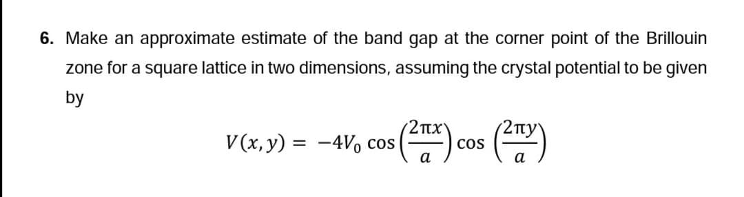 6. Make an approximate estimate of the band gap at the corner point of the Brillouin
zone for a square lattice in two dimensions, assuming the crystal potential to be given
by
V(x, y) = -4V cos
πχ
(ZTZx),
a
COS
(2пу
a