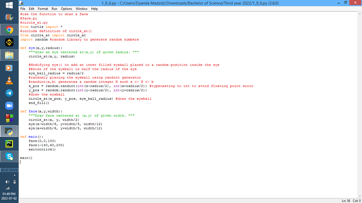 PC
S
▶
(0
01:49 PM
2022-07-02
File Edit Format Run Options Window Help
#use the function to draw a face
#face.py
#circle at.py
from turtle import *
#include definition of circle at ()
from circle_at import circle_at
import random #random library to generate random numbers
def eye (x, y, radius) :
"""draw an eye centered at (x, y) of given radius. """
circle_at (x, y, radius)
1_9_6.py - C:/Users/Ziyanda Madzidi/Downloads/Bachelor of Science/Third year 2022/1_9_6.py (3.8.0)
#Modifying eye () to add an inner filled eyeball placed in a random position inside the eye
##size of the eyeball is half the radius of the eye
eye_ball_radius= radius/2
eye_o
#randomly placing the eyeball using randint generator
#randint (a, b) generates a random integer N such a <- N <- b
||
x_pos = random.randint (int (x-radius/2), int (x+radius/2)) #typecasting to int to avoid floating point error
y_pos= random.randint (int (y-radius/2), int (y+radius/2))
#draw the eyeball
circle_at (x_pos, y_pos, eye_ball_radius) #draw the eyeball
end fill ()
def face (x, y, width):
"""Draw face centered at (x,y) of given width. """
circle_at (x, y, width/2)
eye (x-width/6, y+width/5, width/12)
eye (x+width/6, y+width/5, width/12)
def main ():
face (0,0,100)
face (-140, 60,200)
exitonclick()
main ()
X
Ln: 36 Col: 0