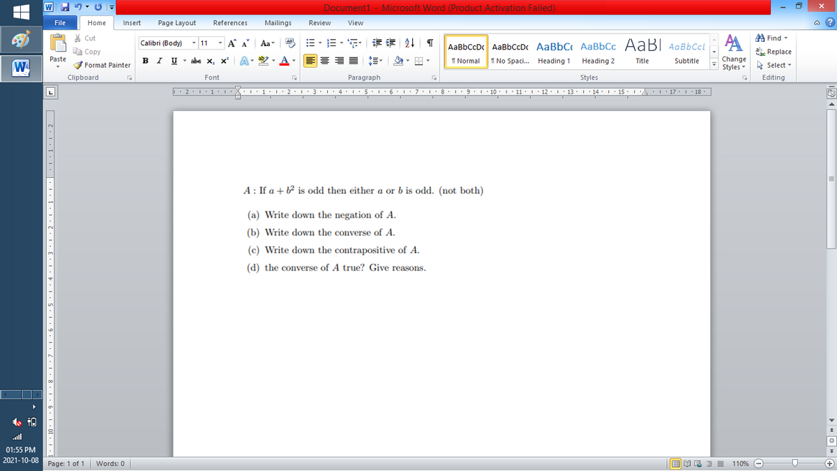 Document1 - Microsoft Word (Product Activation Failed)
File
Home
Insert
Page Layout
References
Mailings
Review
View
a ?
% Cut
A Find -
Calibri (Body) - 11
- A A
=。三,年 外T
Aal
Aa
AaBbCcDc AaBbCcDc AaBbC AaBbCc AaB AaBbCcL
E Copy
ae Replace
IU - abe X, x*
ab
A
I Normal
I No Spaci. Heading 1
Change
Paste
A
Heading 2
Title
Subtitle
W
Format Painter
Styles Select -
Clipboard
Font
Paragraph
Styles
Editing
L'2·!'1'L:X::1:I'2•I ' 3: 1' 4• I:5'1'6'L:7'1'8 I9'1' 10. 1' 11· I'12. 1' 13 ·L'14· I ' 15' LA:L17 |' 18.
5.. 6.
I 9.1 · 10:I: 11 : 12: 13: 1 · 14: ' 15 :
I' 17 I 18
L
A : If a + b² is odd then either a or b is odd. (not both)
(a) Write down the negation of A.
(b) Write down the converse of A.
(c) Write down the contrapositive of A.
(d) the converse of A true? Give reasons.
ull
01:55 PM
2021-10-08
Page: 1 of 1
E EI E E =
110% -
+)
Words: 0
