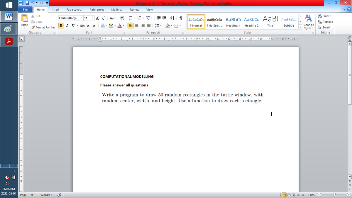 Document1 - Microsoft Word (Product Activation Failed)
File
Home
Insert
Page Layout
References
Mailings
Review
View
a ?
W
A
A Find -
% Cut
- A A
=,年章 ↓ T
Aal
Calibri (Body) - 11
Aa
AaBbCcDc AaBbCcDc AaBbC AaBbCc AaB AaBbCcL
E Copy
ae Replace
Paste
B
I U
U - abe x, x'
A
ab
A
I Normal
I No Spaci. Heading 1
Change
.
Heading 2
Title
Subtitle
Format Painter
Styles Select -
Clipboard
Font
Paragraph
Styles
Editing
L
2·1·1· : 1:1·2•1• 3: 1· 4•I: 5. 1 6 L:7:L:8: L9.1 10. 1 11: I· 12: 1 13· L 14: I 15 : L 17. 1 18.
I 9.1 · 10:I: 11 : 12: 13: 1 · 14: ' 15 :
I' 17 I 18
COMPUTATIONAL MODELLING
Please answer all questions
Write a program to draw 50 random rectangles in the turtle window, with
random center, width, and height. Use a function to draw each rectangle.
06:06 PM
2022-05-04
Page: 1 of 1
Words: 6
E EI E E = 110%
+)
