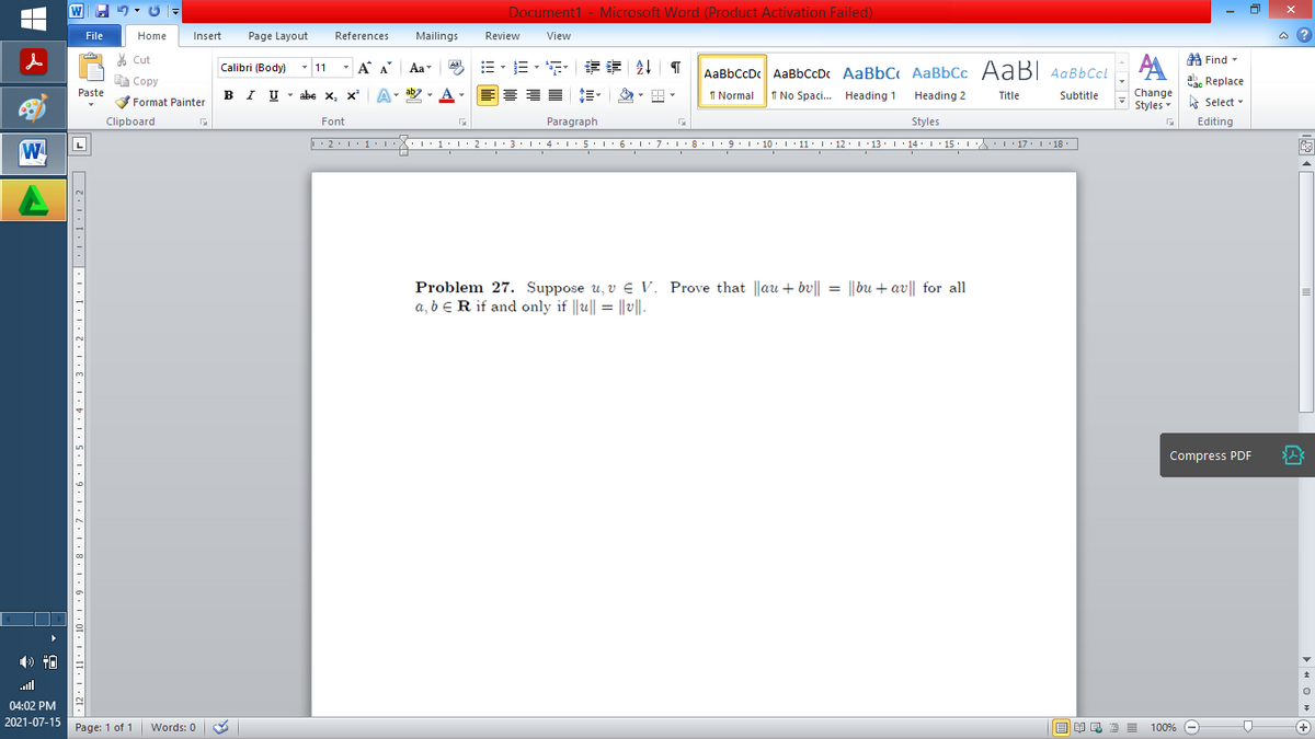 Document1 - Microsoft Word (Product Activation Failed)
File
Home
Insert
Page Layout
References
Mailings
Review
View
a ?
% Cut
A Find -
Calibri (Body) - 11
- A A
Aa
Aal
AaBbCcDc AaBbCcDc AaBbC AaBbCc AaB AaBbCcL
E Copy
ae Replace
Paste
B I U
U - abe x, x²
A
ab
A
I Normal
I No Spaci. Heading 1
Change
.
Heading 2
Title
Subtitle
Format Painter
Styles - Select -
Clipboard
Font
Paragraph
Styles
Editing
• 2. 1:.
I'8: 1 9 ' 10.L· 11: 1 ' 12.'13 · L 14: 1· 15.1A L'17:1 18
W
I' 2: 1 : 3:1
• 4.I 5.1' 6.1'7
Problem 27. Suppose u, v E V. Prove that ||au + bv|| = ||bu + av|| for all
a, b ER if and only if ||u|| = ||v||.
Compress PDF
ll
04:02 PM
2021-07-15
Page: 1 of 1
Words: 0
E EA E E E
100% -
+
