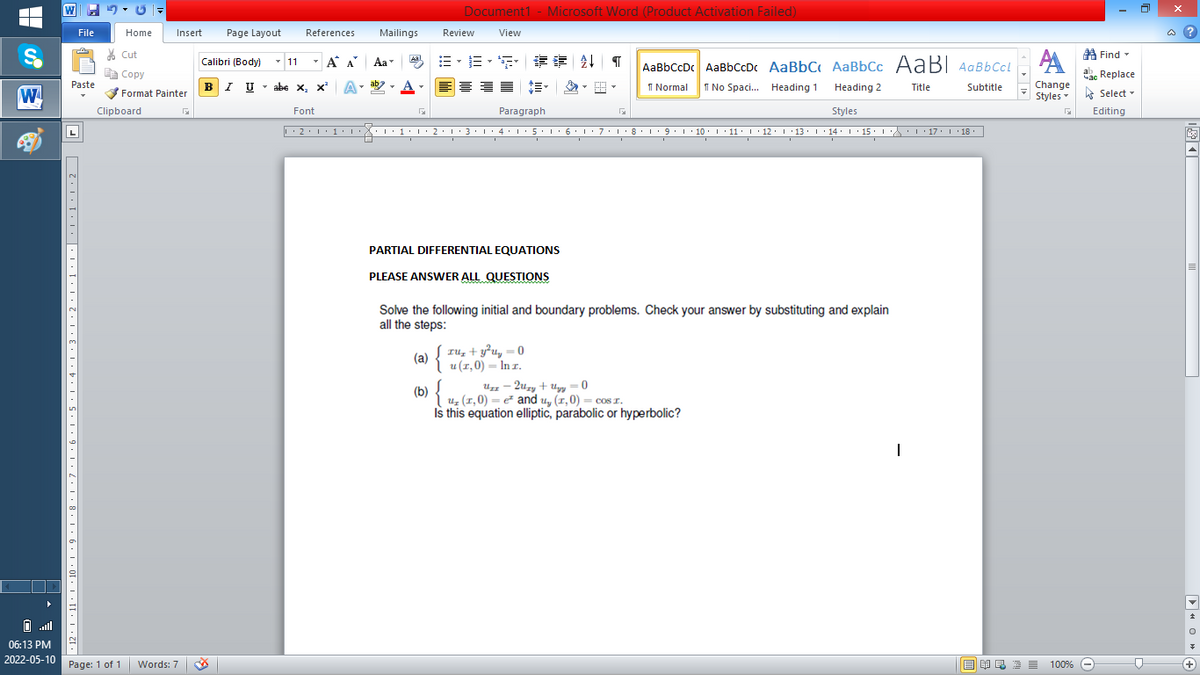 W
Document1 - Microsoft Word (Product Activation Failed)
File
Home
Insert
Page Layout
References
Mailings
Review
View
a ?
% Cut
A Find -
- 11
-
=。三,年 外T
Calibri (Body)
A A
Aa
Aal
AaBbCcDc AaBbCcDc AaBbC AaBbCc AaB AaBbCcL
E Copy
ae Replace
BI U
ab
A
I Normal
I No Spaci. Heading 1
Paste
abe x, x*
A
Change
.
Heading 2
Title
Subtitle
W
Format Painter
Styles - Select -
Clipboard
Font
Paragraph
Styles
Editing
• 2. 1:.
I' 2: 1 : 3:1
• 4.I 5.1' 6.1'7
I'8: 1 9 ' 10.L· 11: 1 ' 12.'13 · L 14: 1· 15.1A L'17:1 18
PARTIAL DIFFERENTIAL EQUATIONS
PLEASE ANSWER ALL QUESTIONS
Solve the following initial and boundary problems. Check your answer by substituting and explain
all the steps:
{
ru, + y²u, = 0
(a)
u (1,0) = In r.
Uz – 2uzy + Uyy = 0
(6) { 4 (1,0) = and u, (1,0) = cos I.
Is this equation elliptic, parabolic or hyperbolic?
all
06:13 PM
2022-05-10
Page: 1 of 1
Words: 7
E EA E E E
100% -
+)
2' I '11· | '10:L• 9
