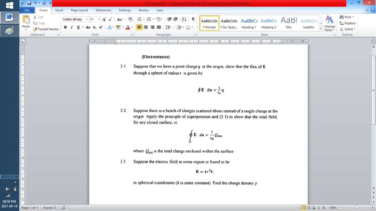 Document1 - Microsoft Word (Product Activation Failed)
File
Home
Insert
Page Layout
References
Mailings
Review
View
a ?
W
% Cut
A Find -
Calibri (Body)
- 11
- A A
Aa
AaBbCcDc AaBbCcDc AaBbC AaBbCc AaB AaBbCcL
E Copy
ae Replace
Paste
I UTabe х, х*
I Normal
Change
Styles
B
I No Spaci.. Heading 1
Heading 2
Title
Subtitle
A Select -
Format Painter
Clipboard
Font
Paragraph
Styles
Editing
L
|. 2.1' 1:LX: 1:'2.1 3.14: 1: 5.1 6 L:7:18:9.1 10. 1 11: 1 · 12: 1 13. 1 14: I 15·L : 17: 18.
(Electrostatics)
31
Suppose that we have a point charge q at the origın, show that the flux of E
through a sphere of radiusr 1s gıven by
$E da =9
32
Suppose there is a bunch of charges scattered about instead of a sıngle charge at the
origin Apply the principle of superposition and (3 1) to show that the total field,
for any closed surface, is
E da =
Qenc
€0
where Qene I5 the total charge enclosed within the surface
33
Suppose the electric field in some region is found to be
E = kr'f,
in spherical coordınates (k is some constant) Find the charge density p
ull
08:59 PM
2021-09-14
Page: 1 of 1
Words: 0
国 昆言
100% -
+
